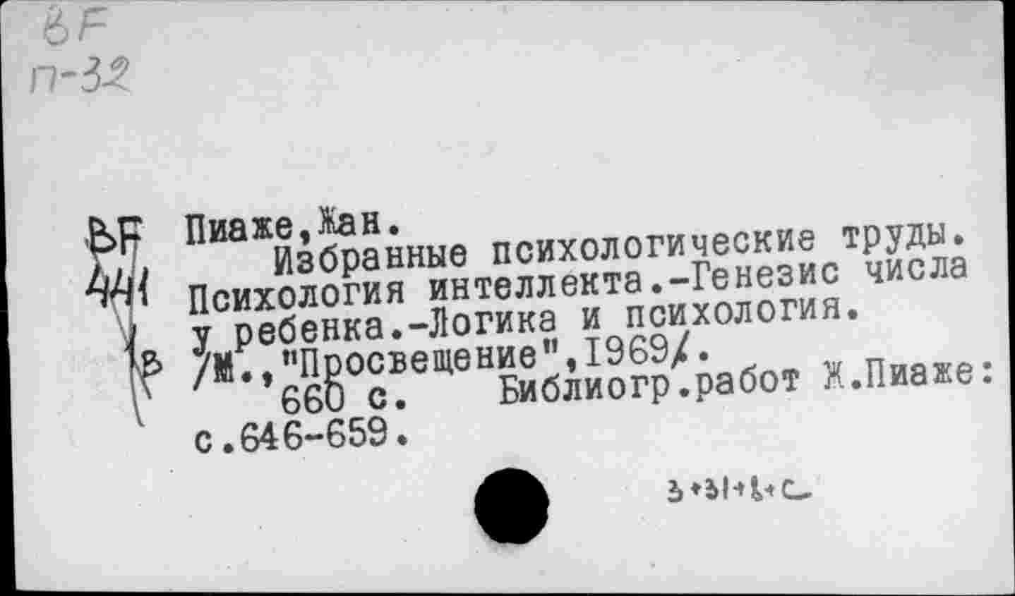 ﻿п-№
Пиаже,Жан.
ллу Избранные психологические труды. Психология интеллекта.-Генезис числа
7 у ребенка.-Логика и психология.
/М.,"Просвещение",1969/.
\	660 с. Библиогр.работ X.Пиаже:
с.646-659.